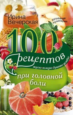 100 рецептов при головной боли. Вкусно, полезно, душевно, целебно. Ири